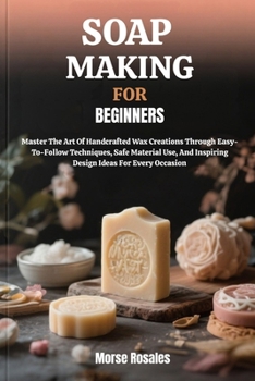SOAP MAKING FOR BEGINNERS: Master The Art Of Handcrafted Wax Creations Through Easy-To-Follow Techniques, Safe Material Use, And Inspiring Design Ideas For Every Occasion