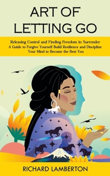 Art of Letting Go: Releasing Control and Finding Freedom in Surrender (A Guide to Forgive Yourself Build Resilience and Discipline Your Mind to Become ... Depression and Dementia, Creativity, and