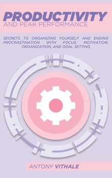 Productivity And Peak Performance: Secrets To Organizing Yourself And Ending Procrastination With Focus, Motivation, Organization, And Goal Setting
