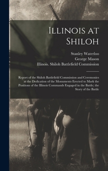 Illinois at Shiloh; Report of the Shiloh Battlefield Commission and Ceremonies at the Dedication of the Monuments Erected to Mark the Positions of the