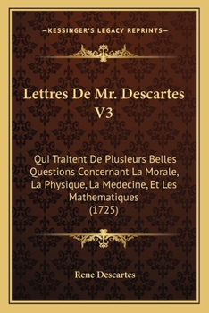 Lettres de M. Descartes, Qui Traitent de Plusieurs Belles Questions Concernant La Morale. T. 3: , La Physique, La Ma(c)Decine Et Les Matha(c)Matiques...
