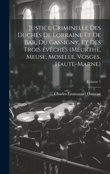 Justice criminelle des duchés de Lorraine et de Bar, du Gassigny, et des trois évêchés (Meurthe, Meuse, Moselle, Vosges, Haute-Marne); Volume 1