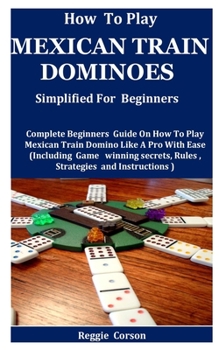 Paperback How To Play Mexican Train Dominoes Simplified For Beginners: Complete Beginners Guide On How To Play Mexican Train Domino Like A Pro With Ease (Including Game winning secrets, Rules , Strategies Book