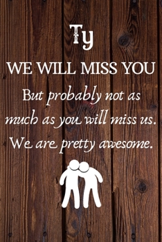 Ty We Will Miss You But Probably Not as Much As You Will Miss us. We Are Pretty Awesome.: Ty Funny gift for coworker / colleague that is leaving for a ... him or her. (6 x 9 - 110 Blank Lined Pages)