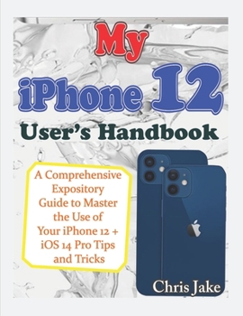 My iPhone 12 User's Handbook: A Comprehensive Expository Guide to Master the Use of Your iPhone 12 + iOS 14 Pro Tips and Tricks
