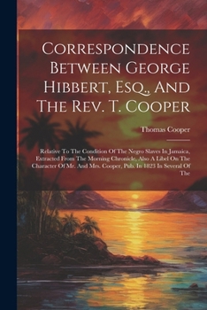 Correspondence Between George Hibbert, Esq., And The Rev. T. Cooper: Relative To The Condition Of The Negro Slaves In Jamaica, Extracted From The ... Mrs. Cooper, Pub. In 1823 In Several Of The