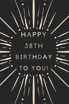 Happy 38th Birthday To You: 38th Birthday Gift / Journal / Notebook / Diary / Unique Greeting & Birthday Card Alternative