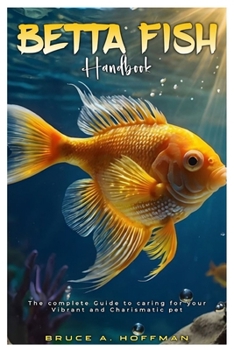 BETTA FISH HANDBOOK: The complete Guide to caring for your vibrant and charismatic pet.