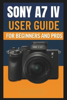Sony A7 IV Camera User Guide For Beginners And Pros: Step-by-step guide to mastering your camera setup control, photography techniques, advanced shooting modes, video recording, and troubleshooting.