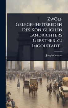 Zwölf Gelegenheitsreden Des Königlichen Landrichters Gerstner Zu Ingolstadt... (German Edition)