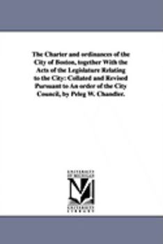 Paperback The Charter and ordinances of the City of Boston, together With the Acts of the Legislature Relating to the City: Collated and Revised Pursuant to An Book