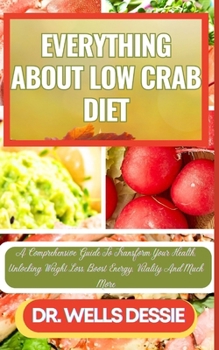 EVERYTHING ABOUT LOW CRAB DIET: A Comprehensive Guide To Transform Your Health, Unlocking Weight Loss, Boost Energy, Vitality And Much More