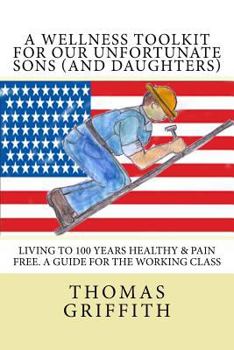 Paperback A Wellness Toolkit For Our Unfortunate Sons (and Daughters): Living To 100 Years Healthy & Pain Free. A Guide for the Working Class Book