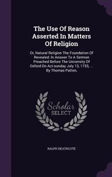 The Use of Reason Asserted in Matters of Religion: Or, Natural Religion the Foundation of Revealed: In Answer to a Sermon Preached Before the University of Oxford on Act-Sunday July 13, 1755, ... by T