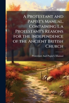 A Protestant and Papist's Manual, Containing I. a Protestant's Reasons for the Independence of the Ancient British Church: Ii. a Roman Catholic's Reasons Why He Cannot Conform to the Protestant Religi