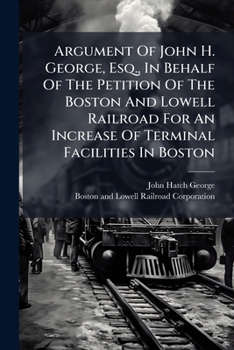 Argument Of John H. George, Esq., In Behalf Of The Petition Of The Boston And Lowell Railroad For An Increase Of Terminal Facilities In Boston: Before ... Legislature. Thursday Evening, Feb. 4, 1869