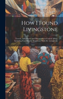 How I Found Livingstone: Travels, Adventures, and Discoveries in Central Africa, Including Four Months' Residence With Dr. Livingstone