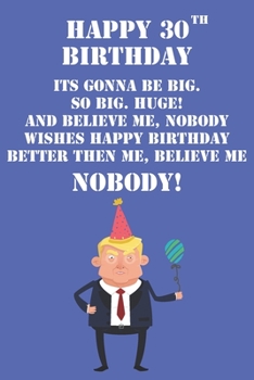 Paperback Happy 30th Birthday Its Gonna Be Big So Big Huge And Believe Me Noboby Wishes Happy Birthday Better Then Me Nobody: Funny Donald Trump 30th Birthday J Book