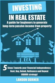 Investing in Real Estate: A Guide for Beginners to Generate Long-Term Passive Income from Property: 5 Steps Towards Your Financial Independence (Rent, ... Rehab, Refinance and Repeat (RBRRR Strategy))