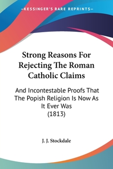 Strong Reasons For Rejecting The Roman Catholic Claims: And Incontestable Proofs That The Popish Religion Is Now As It Ever Was