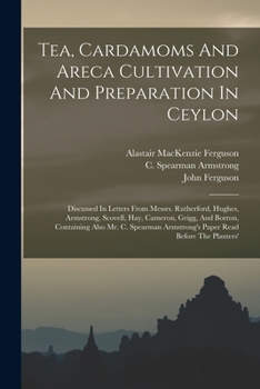 Tea, Cardamoms and Areca Cultivation and Preparation in Ceylon: Discussed in Letters from Messrs. Rutherford, Hughes, Armstrong, Scovell, Hay, Cameron, Grigg, and Borron, Containing Also Mr. C. Spearm