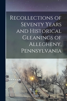 Recollections of Seventy Years and Historical Gleanings of Allegheny, Pennsylvania