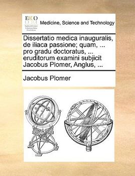 Dissertatio medica inauguralis, de iliaca passione; quam, ... pro gradu doctoratus, ... eruditorum examini subjicit Jacobus Plomer, Anglus, ...