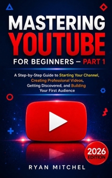 Mastering YouTube for Beginners — Part 1: A Step-by-Step Guide to Starting Your Channel, Creating Professional Videos, Getting Discovered, and Building Your First Audience