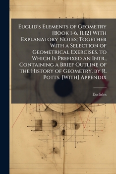 Euclid's Elements of Geometry [Book 1-6, 11,12] With Explanatory Notes; Together With a Selection of Geometrical Exercises. to Which Is Prefixed an ... of Geometry. by R. Potts. [With] Appendix