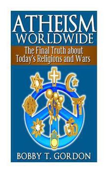Atheism Worldwide: the Final Truth about Today's Religions and Wars