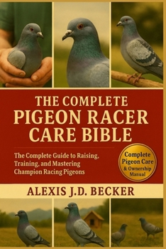 THE COMPLETE PIGEON RACER CARE BIBLE: The Complete Guide to Raising, Training, and Mastering Champion Racing Pigeons