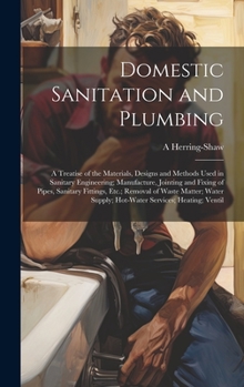 Domestic Sanitation and Plumbing: A Treatise of the Materials, Designs and Methods Used in Sanitary Engineering; Manufacture, Jointing and Fixing of Pipes, Sanitary Fittings, Etc.; Removal of Waste Ma