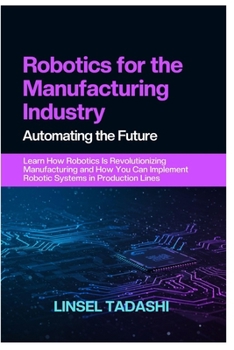 Paperback Robotics for the Manufacturing Industry Automating the Future: Learn How Robotics Is Revolutionizing Manufacturing and How You Can Implement Robotic S Book