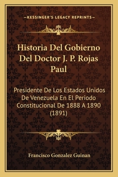 Historia del Gobierno del Doctor J. P. Rojas Paul, Presidente de Los Estados Unidos de Venezuela En El Per�odo Constitucional de 1888 � 1890 (Classic Reprint)