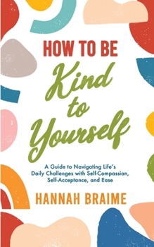 Paperback How to Be Kind to Yourself: A Guide to Navigating Life's Daily Challenges with Self-Compassion, Self-Acceptance, and Ease Book