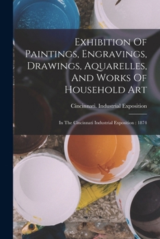 Exhibition Of Paintings, Engravings, Drawings, Aquarelles, And Works Of Household Art: In The Cincinnati Industrial Exposition: 1874