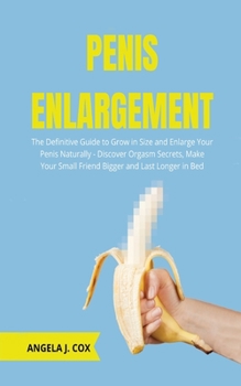 Penis Enlargement: The Definitive Guide to Grow in Size and Enlarge Your Penis Naturally - Discover Orgasm Secrets, Make Your Small Friend Bigger and Last Longer in Bed