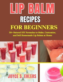 LIP BALM RECIPES FOR BEGINNERS: 50+ Natural DIY Formulas to Make, Customize, and Sell Homemade Lip Balms at Home