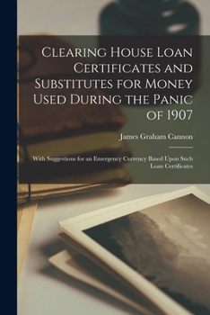 Clearing House Loan Certificates and Substitutes for Money Used During the Panic of 1907: With Suggestions for an Emergency Currency Based Upon Such Loan Certificates
