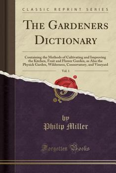 The Gardeners Dictionary, Vol. 1: Containing the Methods of Cultivating and Improving the Kitchen, Fruit and Flower Garden, as Also the Physick Garden, Wilderness, Conservatory, and Vineyard (Class...