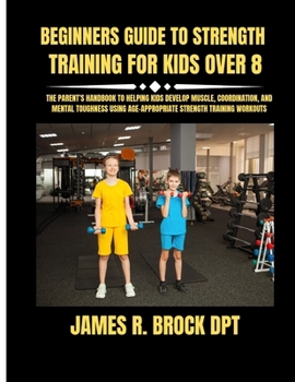 Beginners Guide To Strength Training For Kids Over 8: The Parent’s Handbook to Helping Kids Develop Muscle, Coordination, and Mental Toughness Using Age-Appropriate Strength Training Workouts