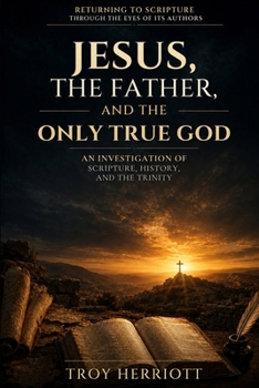 JESUS, THE FATHER, AND THE ONLY TRUE GOD: An Investigation of Scripture, History, and the Trinity (RETURNING TO SCRIPTURE THROUGH THE EYES OF ITS AUTHORS)