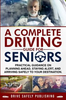Complete Driving Guide for Seniors : Practical Guidance on Planning Ahead, Staying Alert, and Arriving Safely to Your Destination