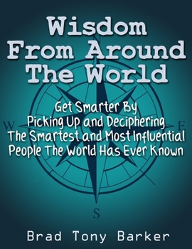 Wisdom From Around the World: Get Smarter By Picking Up and Deciphering The Smartest and Most Influential People The World Has Ever Known