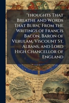 'thoughts That Breathe and Words That Burn,' from the Writings of Francis Bacon, Baron of Verulam, Viscount St. Albans, and Lord High Chancellor of England