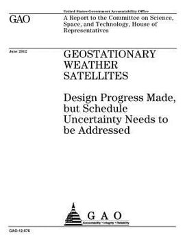 Geostationary weather satellites  : design progress made, but schedule uncertainty needs to be addressed : a report to the Committee on Science, Space, and Technology, House of Representatives.