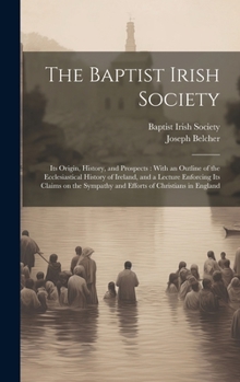 The Baptist Irish Society [microform]: Its Origin, History, and Prospects: With an Outline of the Ecclesiastical History of Ireland, and a Lecture ... Sympathy and Efforts of Christians in England