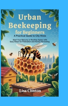 Urban Beekeeping for Beginners: A Practical Guide to City Hives: Start Your Balcony or Rooftop Apiary with Easy Steps for Pollination and Honey Harvesting