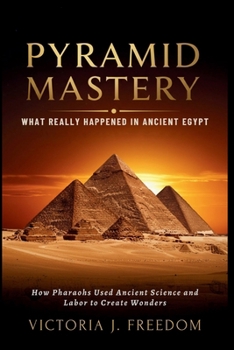 Pyramid Mastery: What Really Happened in Ancient Egypt: How Pharaohs Used Ancient Science and Labor to Create Wonders