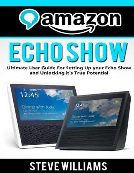 Paperback Amazon Echo Show: Ultimate User Guide For Setting Up you Echo Show and Unlocking Its True Potential Book